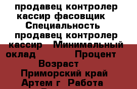 продавец контролер-кассир фасовщик  › Специальность ­ продавец контролер-кассир › Минимальный оклад ­ 7 000 › Процент ­ 3 › Возраст ­ 23 - Приморский край, Артем г. Работа » Резюме   